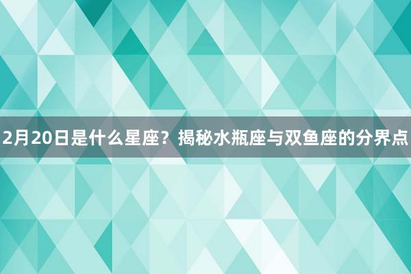 2月20日是什么星座？揭秘水瓶座与双鱼座的分界点
