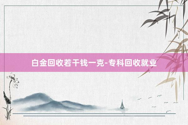 白金回收若干钱一克-专科回收就业