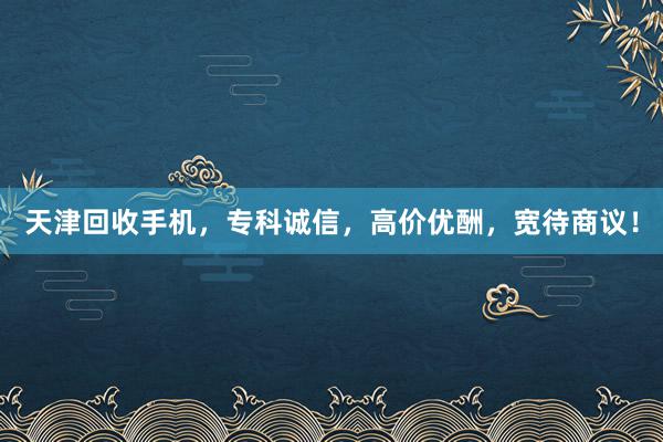 天津回收手机，专科诚信，高价优酬，宽待商议！