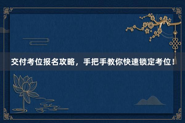 交付考位报名攻略，手把手教你快速锁定考位！