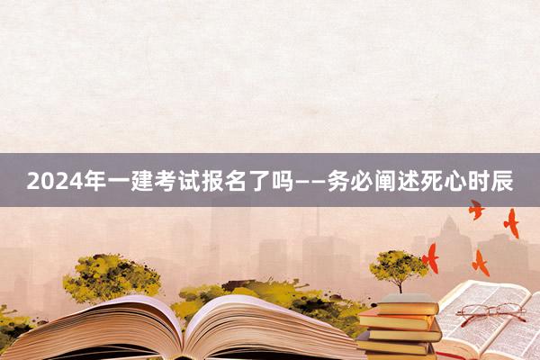 2024年一建考试报名了吗——务必阐述死心时辰
