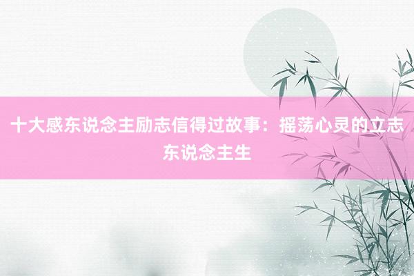十大感东说念主励志信得过故事：摇荡心灵的立志东说念主生