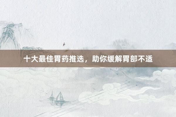 十大最佳胃药推选，助你缓解胃部不适